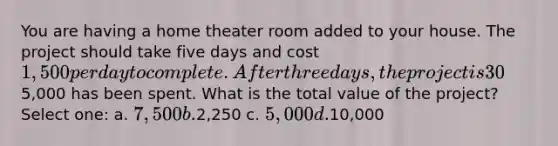 You are having a home theater room added to your house. The project should take five days and cost 1,500 per day to complete. After three days, the project is 30% complete and5,000 has been spent. What is the total value of the project? Select one: a. 7,500 b.2,250 c. 5,000 d.10,000