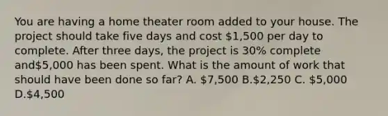 You are having a home theater room added to your house. The project should take five days and cost 1,500 per day to complete. After three days, the project is 30% complete and5,000 has been spent. What is the amount of work that should have been done so far? A. 7,500 B.2,250 C. 5,000 D.4,500