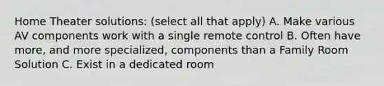 Home Theater solutions: (select all that apply) A. Make various AV components work with a single remote control B. Often have more, and more specialized, components than a Family Room Solution C. Exist in a dedicated room