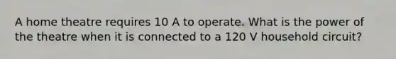 A home theatre requires 10 A to operate. What is the power of the theatre when it is connected to a 120 V household circuit?