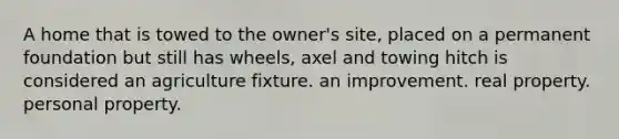 A home that is towed to the owner's site, placed on a permanent foundation but still has wheels, axel and towing hitch is considered an agriculture fixture. an improvement. real property. personal property.