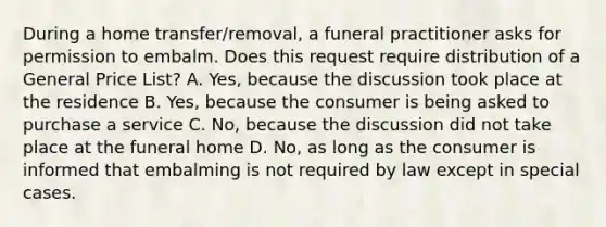 During a home transfer/removal, a funeral practitioner asks for permission to embalm. Does this request require distribution of a General Price List? A. Yes, because the discussion took place at the residence B. Yes, because the consumer is being asked to purchase a service C. No, because the discussion did not take place at the funeral home D. No, as long as the consumer is informed that embalming is not required by law except in special cases.