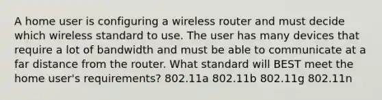 A home user is configuring a wireless router and must decide which wireless standard to use. The user has many devices that require a lot of bandwidth and must be able to communicate at a far distance from the router. What standard will BEST meet the home user's requirements? 802.11a 802.11b 802.11g 802.11n