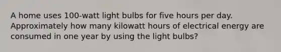 A home uses 100-watt light bulbs for five hours per day. Approximately how many kilowatt hours of electrical energy are consumed in one year by using the light bulbs?