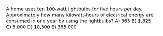 A home uses ten 100-watt lightbulbs for five hours per day. Approximately how many kilowatt-hours of electrical energy are consumed in one year by using the lightbulbs? A) 365 B) 1,825 C) 5,000 D) 10,500 E) 365,000