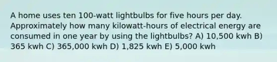 A home uses ten 100-watt lightbulbs for five hours per day. Approximately how many kilowatt-hours of electrical energy are consumed in one year by using the lightbulbs? A) 10,500 kwh B) 365 kwh C) 365,000 kwh D) 1,825 kwh E) 5,000 kwh