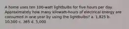 A home uses ten 100-watt lightbulbs for five hours per day. Approximately how many kilowatt-hours of electrical energy are consumed in one year by using the lightbulbs? a. 1,825 b. 10,500 c. 365 d. 5,000