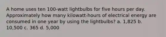 A home uses ten 100-watt lightbulbs for five hours per day. Approximately how many kilowatt-hours of electrical energy are consumed in one year by using the lightbulbs? a. 1,825 b. 10,500 c. 365 d. 5,000