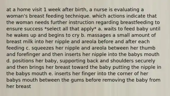 at a home visit 1 week after birth, a nurse is evaluating a woman's breast feeding technique. which actions indicate that the woman needs further instruction regarding breastfeeding to ensure success *select all that apply* a. waits to feed baby until he wakes up and begins to cry b. massages a small amount of breast milk into her nipple and areola before and after each feeding c. squeezes her nipple and areola between her thumb and forefinger and then inserts her nipple into the babys mouth d. positions her baby, supporting back and shoulders securely and then brings her breast toward the baby putting the nipple in the babys mouth e. inserts her finger into the corner of her babys mouth between the gums before removing the baby from her breast