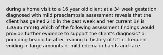 during a home visit to a 16 year old client at a 34 week gestation diagnosed with mild preeclampsia assessment reveals that the client has gained 2 lb in the past week and her current BP is 130/86 mmHg which of the following assessment findings would provide further evidence to support the client's diagnosis? a. pounding headache after reading b. history of UTI c. frequent voiding in large amounts d. mild edema in hands and face