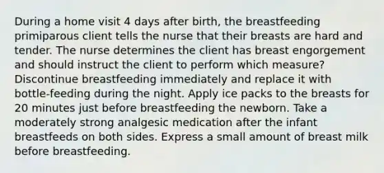 During a home visit 4 days after birth, the breastfeeding primiparous client tells the nurse that their breasts are hard and tender. The nurse determines the client has breast engorgement and should instruct the client to perform which measure? Discontinue breastfeeding immediately and replace it with bottle-feeding during the night. Apply ice packs to the breasts for 20 minutes just before breastfeeding the newborn. Take a moderately strong analgesic medication after the infant breastfeeds on both sides. Express a small amount of breast milk before breastfeeding.