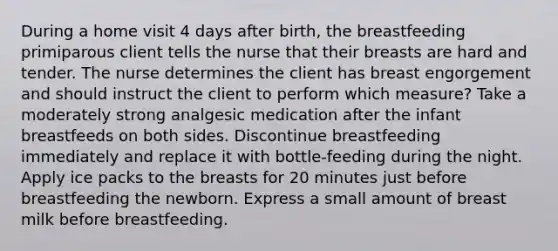 During a home visit 4 days after birth, the breastfeeding primiparous client tells the nurse that their breasts are hard and tender. The nurse determines the client has breast engorgement and should instruct the client to perform which measure? Take a moderately strong analgesic medication after the infant breastfeeds on both sides. Discontinue breastfeeding immediately and replace it with bottle-feeding during the night. Apply ice packs to the breasts for 20 minutes just before breastfeeding the newborn. Express a small amount of breast milk before breastfeeding.