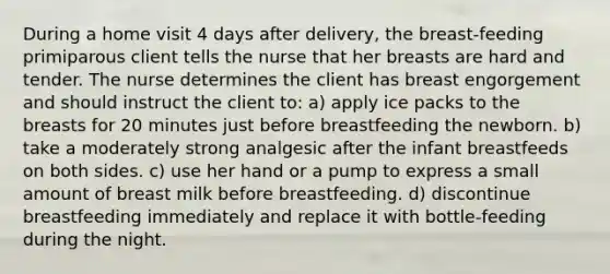 During a home visit 4 days after delivery, the breast-feeding primiparous client tells the nurse that her breasts are hard and tender. The nurse determines the client has breast engorgement and should instruct the client to: a) apply ice packs to the breasts for 20 minutes just before breastfeeding the newborn. b) take a moderately strong analgesic after the infant breastfeeds on both sides. c) use her hand or a pump to express a small amount of breast milk before breastfeeding. d) discontinue breastfeeding immediately and replace it with bottle-feeding during the night.