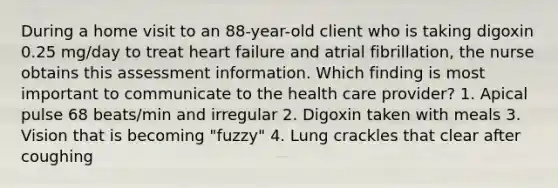 During a home visit to an 88-year-old client who is taking digoxin 0.25 mg/day to treat heart failure and atrial fibrillation, the nurse obtains this assessment information. Which finding is most important to communicate to the health care provider? 1. Apical pulse 68 beats/min and irregular 2. Digoxin taken with meals 3. Vision that is becoming "fuzzy" 4. Lung crackles that clear after coughing