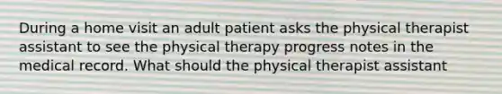 During a home visit an adult patient asks the physical therapist assistant to see the physical therapy progress notes in the medical record. What should the physical therapist assistant