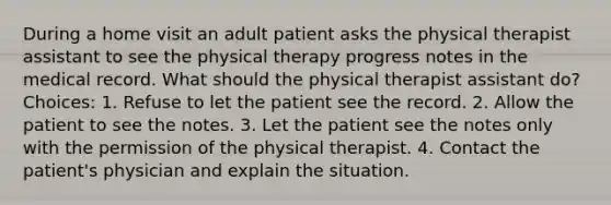 During a home visit an adult patient asks the physical therapist assistant to see the physical therapy progress notes in the medical record. What should the physical therapist assistant do? Choices: 1. Refuse to let the patient see the record. 2. Allow the patient to see the notes. 3. Let the patient see the notes only with the permission of the physical therapist. 4. Contact the patient's physician and explain the situation.