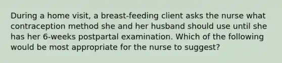 During a home visit, a breast-feeding client asks the nurse what contraception method she and her husband should use until she has her 6-weeks postpartal examination. Which of the following would be most appropriate for the nurse to suggest?