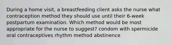 During a home visit, a breastfeeding client asks the nurse what contraception method they should use until their 6-week postpartum examination. Which method would be most appropriate for the nurse to suggest? condom with spermicide oral contraceptives rhythm method abstinence