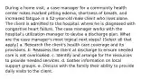 During a home visit, a case manager for a community health center notes marked pitting edema, shortness of breath, and increased fatigue in a 52-year-old male client who lives alone. The client is admitted to the hospital, where he is diagnosed with congestive heart failure. The case manager works with the hospital's utilization manager to devise a discharge plan. What are the case manager's most logical next steps? (Select all that apply.) a. Research the client's health care coverage and its provisions. b. Reassess the client at discharge to ensure needed care is not overlooked. c. Identify and arrange for the resources to provide needed services. d. Gather information on local support groups. e. Discuss with the family their ability to provide daily visits to the client.