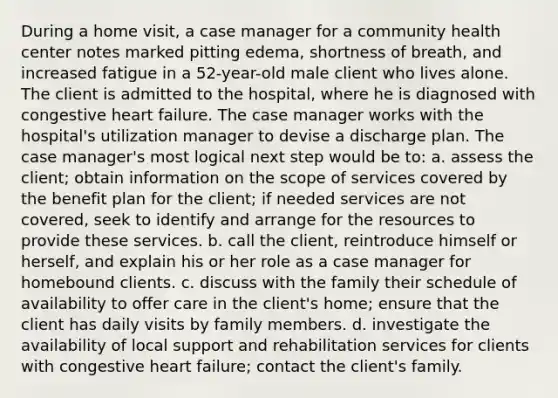 During a home visit, a case manager for a community health center notes marked pitting edema, shortness of breath, and increased fatigue in a 52-year-old male client who lives alone. The client is admitted to the hospital, where he is diagnosed with congestive heart failure. The case manager works with the hospital's utilization manager to devise a discharge plan. The case manager's most logical next step would be to: a. assess the client; obtain information on the scope of services covered by the benefit plan for the client; if needed services are not covered, seek to identify and arrange for the resources to provide these services. b. call the client, reintroduce himself or herself, and explain his or her role as a case manager for homebound clients. c. discuss with the family their schedule of availability to offer care in the client's home; ensure that the client has daily visits by family members. d. investigate the availability of local support and rehabilitation services for clients with congestive heart failure; contact the client's family.