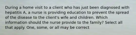 During a home visit to a client who has just been diagnosed with hepatitis A, a nurse is providing education to prevent the spread of the disease to the client's wife and children. Which information should the nurse provide to the family? Select all that apply. One, some, or all may be correct