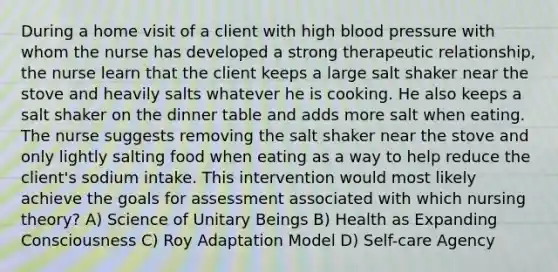 During a home visit of a client with high blood pressure with whom the nurse has developed a strong therapeutic relationship, the nurse learn that the client keeps a large salt shaker near the stove and heavily salts whatever he is cooking. He also keeps a salt shaker on the dinner table and adds more salt when eating. The nurse suggests removing the salt shaker near the stove and only lightly salting food when eating as a way to help reduce the client's sodium intake. This intervention would most likely achieve the goals for assessment associated with which nursing theory? A) Science of Unitary Beings B) Health as Expanding Consciousness C) Roy Adaptation Model D) Self-care Agency