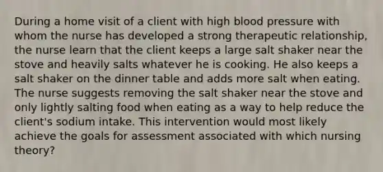 During a home visit of a client with high blood pressure with whom the nurse has developed a strong therapeutic relationship, the nurse learn that the client keeps a large salt shaker near the stove and heavily salts whatever he is cooking. He also keeps a salt shaker on the dinner table and adds more salt when eating. The nurse suggests removing the salt shaker near the stove and only lightly salting food when eating as a way to help reduce the client's sodium intake. This intervention would most likely achieve the goals for assessment associated with which nursing theory?