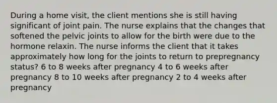 During a home visit, the client mentions she is still having significant of joint pain. The nurse explains that the changes that softened the pelvic joints to allow for the birth were due to the hormone relaxin. The nurse informs the client that it takes approximately how long for the joints to return to prepregnancy status? 6 to 8 weeks after pregnancy 4 to 6 weeks after pregnancy 8 to 10 weeks after pregnancy 2 to 4 weeks after pregnancy