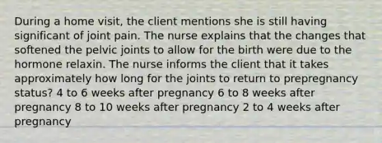 During a home visit, the client mentions she is still having significant of joint pain. The nurse explains that the changes that softened the pelvic joints to allow for the birth were due to the hormone relaxin. The nurse informs the client that it takes approximately how long for the joints to return to prepregnancy status? 4 to 6 weeks after pregnancy 6 to 8 weeks after pregnancy 8 to 10 weeks after pregnancy 2 to 4 weeks after pregnancy