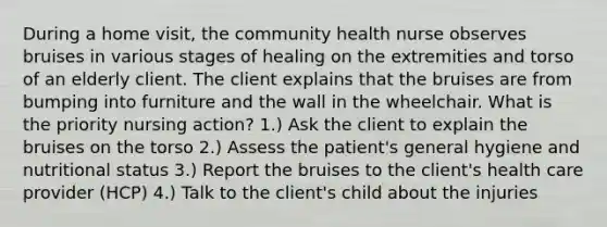 During a home visit, the community health nurse observes bruises in various stages of healing on the extremities and torso of an elderly client. The client explains that the bruises are from bumping into furniture and the wall in the wheelchair. What is the priority nursing action? 1.) Ask the client to explain the bruises on the torso 2.) Assess the patient's general hygiene and nutritional status 3.) Report the bruises to the client's health care provider (HCP) 4.) Talk to the client's child about the injuries