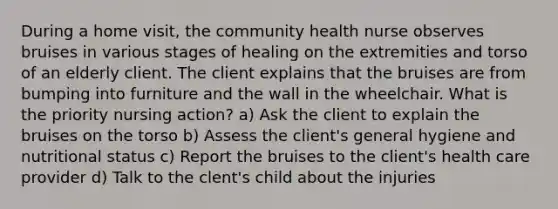 During a home visit, the community health nurse observes bruises in various stages of healing on the extremities and torso of an elderly client. The client explains that the bruises are from bumping into furniture and the wall in the wheelchair. What is the priority nursing action? a) Ask the client to explain the bruises on the torso b) Assess the client's general hygiene and nutritional status c) Report the bruises to the client's health care provider d) Talk to the clent's child about the injuries