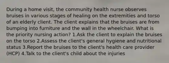 During a home visit, the community health nurse observes bruises in various stages of healing on the extremities and torso of an elderly client. The client explains that the bruises are from bumping into furniture and the wall in the wheelchair. What is the priority nursing action? 1.Ask the client to explain the bruises on the torso 2.Assess the client's general hygiene and nutritional status 3.Report the bruises to the client's health care provider (HCP) 4.Talk to the client's child about the injuries