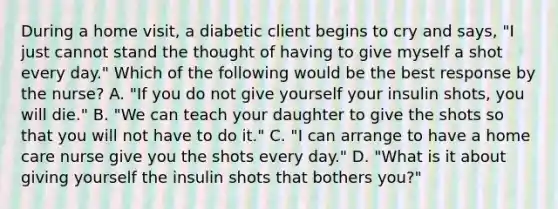 During a home visit, a diabetic client begins to cry and says, "I just cannot stand the thought of having to give myself a shot every day." Which of the following would be the best response by the nurse? A. "If you do not give yourself your insulin shots, you will die." B. "We can teach your daughter to give the shots so that you will not have to do it." C. "I can arrange to have a home care nurse give you the shots every day." D. "What is it about giving yourself the insulin shots that bothers you?"