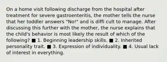 On a home visit following discharge from the hospital after treatment for severe gastroenteritis, the mother tells the nurse that her toddler answers "No!" and is diffi cult to manage. After discussing this further with the mother, the nurse explains that the child's behavior is most likely the result of which of the following? ■ 1. Beginning leadership skills. ■ 2. Inherited personality trait. ■ 3. Expression of individuality. ■ 4. Usual lack of interest in everything.