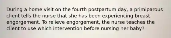 During a home visit on the fourth postpartum day, a primiparous client tells the nurse that she has been experiencing breast engorgement. To relieve engorgement, the nurse teaches the client to use which intervention before nursing her baby?