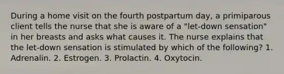 During a home visit on the fourth postpartum day, a primiparous client tells the nurse that she is aware of a "let-down sensation" in her breasts and asks what causes it. The nurse explains that the let-down sensation is stimulated by which of the following? 1. Adrenalin. 2. Estrogen. 3. Prolactin. 4. Oxytocin.