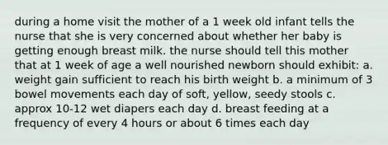 during a home visit the mother of a 1 week old infant tells the nurse that she is very concerned about whether her baby is getting enough breast milk. the nurse should tell this mother that at 1 week of age a well nourished newborn should exhibit: a. weight gain sufficient to reach his birth weight b. a minimum of 3 bowel movements each day of soft, yellow, seedy stools c. approx 10-12 wet diapers each day d. breast feeding at a frequency of every 4 hours or about 6 times each day