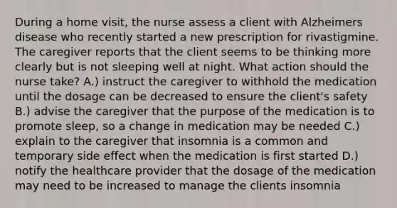 During a home visit, the nurse assess a client with Alzheimers disease who recently started a new prescription for rivastigmine. The caregiver reports that the client seems to be thinking more clearly but is not sleeping well at night. What action should the nurse take? A.) instruct the caregiver to withhold the medication until the dosage can be decreased to ensure the client's safety B.) advise the caregiver that the purpose of the medication is to promote sleep, so a change in medication may be needed C.) explain to the caregiver that insomnia is a common and temporary side effect when the medication is first started D.) notify the healthcare provider that the dosage of the medication may need to be increased to manage the clients insomnia