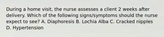 During a home visit, the nurse assesses a client 2 weeks after delivery. Which of the following signs/symptoms should the nurse expect to see? A. Diaphoresis B. Lochia Alba C. Cracked nipples D. Hypertension