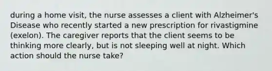 during a home visit, the nurse assesses a client with Alzheimer's Disease who recently started a new prescription for rivastigmine (exelon). The caregiver reports that the client seems to be thinking more clearly, but is not sleeping well at night. Which action should the nurse take?