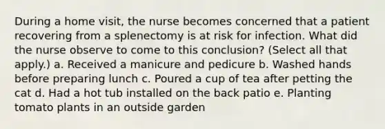 During a home visit, the nurse becomes concerned that a patient recovering from a splenectomy is at risk for infection. What did the nurse observe to come to this conclusion? (Select all that apply.) a. Received a manicure and pedicure b. Washed hands before preparing lunch c. Poured a cup of tea after petting the cat d. Had a hot tub installed on the back patio e. Planting tomato plants in an outside garden