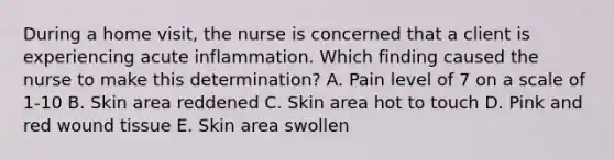 During a home visit, the nurse is concerned that a client is experiencing acute inflammation. Which finding caused the nurse to make this determination? A. Pain level of 7 on a scale of 1-10 B. Skin area reddened C. Skin area hot to touch D. Pink and red wound tissue E. Skin area swollen