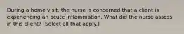 During a home​ visit, the nurse is concerned that a client is experiencing an acute inflammation. What did the nurse assess in this​ client? ​(Select all that​ apply.)