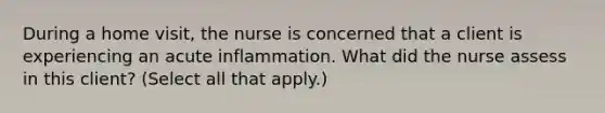 During a home​ visit, the nurse is concerned that a client is experiencing an acute inflammation. What did the nurse assess in this​ client? ​(Select all that​ apply.)