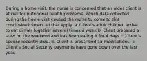 During a home visit, the nurse is concerned that an older client is at risk for nutritional health problems. Which data collected during the home visit caused the nurse to come to this conclusion? Select all that apply. a. Client's adult children arrive to eat dinner together several times a week b. Client prepared a stew on the weekend and has been eating it for 4 days c. Client's spouse recently died. d. Client is prescribed 15 medications. e. Client's Social Security payments have gone down over the last year.