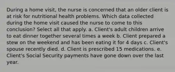 During a home visit, the nurse is concerned that an older client is at risk for nutritional health problems. Which data collected during the home visit caused the nurse to come to this conclusion? Select all that apply. a. Client's adult children arrive to eat dinner together several times a week b. Client prepared a stew on the weekend and has been eating it for 4 days c. Client's spouse recently died. d. Client is prescribed 15 medications. e. Client's Social Security payments have gone down over the last year.