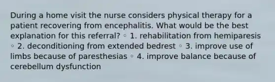 During a home visit the nurse considers physical therapy for a patient recovering from encephalitis. What would be the best explanation for this referral? ◦ 1. rehabilitation from hemiparesis ◦ 2. deconditioning from extended bedrest ◦ 3. improve use of limbs because of paresthesias ◦ 4. improve balance because of cerebellum dysfunction