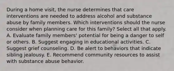 During a home visit, the nurse determines that care interventions are needed to address alcohol and substance abuse by family members. Which interventions should the nurse consider when planning care for this family? Select all that apply. A. Evaluate family members' potential for being a danger to self or others. B. Suggest engaging in educational activities. C. Suggest grief counseling. D. Be alert to behaviors that indicate sibling jealousy. E. Recommend community resources to assist with substance abuse behavior.