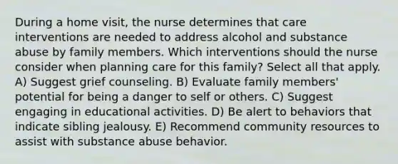 During a home visit, the nurse determines that care interventions are needed to address alcohol and substance abuse by family members. Which interventions should the nurse consider when planning care for this family? Select all that apply. A) Suggest grief counseling. B) Evaluate family members' potential for being a danger to self or others. C) Suggest engaging in educational activities. D) Be alert to behaviors that indicate sibling jealousy. E) Recommend community resources to assist with substance abuse behavior.