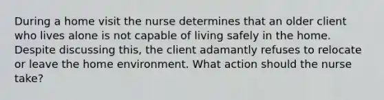 During a home visit the nurse determines that an older client who lives alone is not capable of living safely in the home. Despite discussing this, the client adamantly refuses to relocate or leave the home environment. What action should the nurse take?